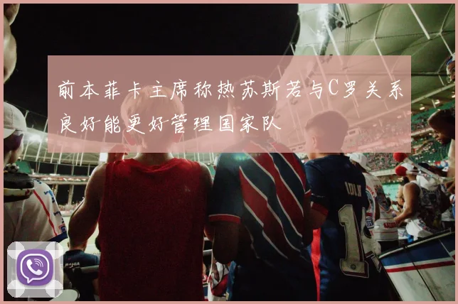 前本菲卡主席称热苏斯若与C罗关系良好能更好管理国家队