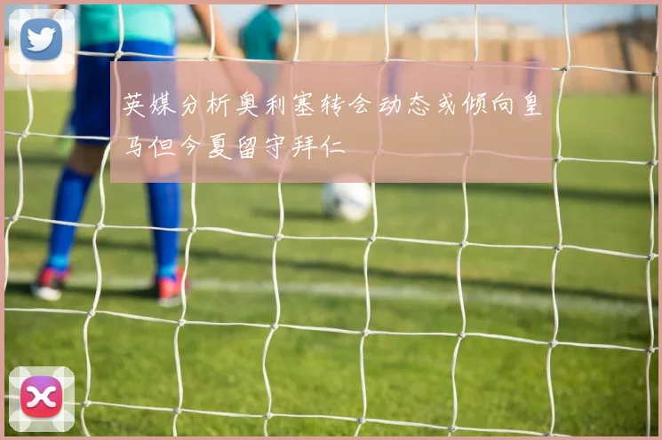英媒分析奥利塞转会动态或倾向皇马但今夏留守拜仁