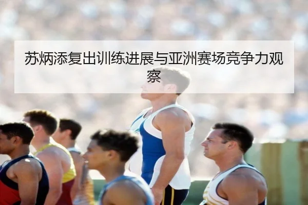 苏炳添复出训练进展与亚洲赛场竞争力观察