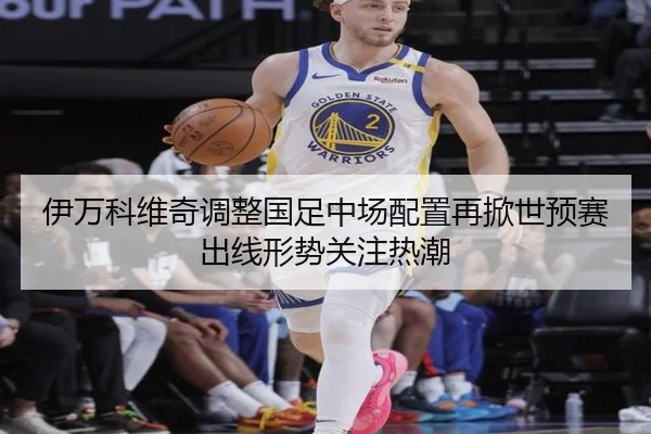伊万科维奇调整国足中场配置再掀世预赛出线形势关注热潮