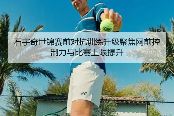 石宇奇世锦赛前对抗训练升级聚焦网前控制力与比赛上限提升
