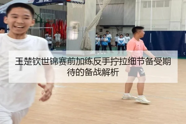 王楚钦世锦赛前加练反手拧拉细节备受期待的备战解析